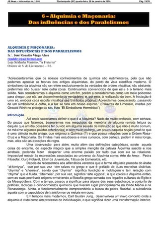 JB News – Informativo nr. 1.246 Florianópolis (SC) quarta-feira, 29 de janeiro de 2014. Pág. 15/29
ALQUIMIA E MAÇONARIA:
DAS INFLUÊNCIAS E DOS PARALELISMOS
Ir José Ronaldo Viega Alves
ronaldoviega@hotmail.com
Loja Saldanha Marinho, “A Fraterna”
Oriente de S. do Livramento – RS.
―Acrescentaremos que os nossos conhecimentos de química são rudimentares, pelo que não
podemos apreciar as teorias dos antigos alquimistas, do ponto de vista científico moderno. O
simbolismo da alquimia não se refere exclusivamente às verdades de ordem iniciática; não obstante,
preferimos não buscar nele outra coisa. Continuamos convencidos de que este é o terreno mais
sólido. Não consideramos a alquimia como um fim, porém a consideramos como um meio poderoso
para chegar, por ela, ao discernimento do verdadeiro, e, por este, à realização do bem. A Iniciação é
uma só, embora cada escola iniciática use Símbolos próprios. Aprendamos comparando, passando
de um simbolismo a outro, e a luz se fará em nosso espírito.‖ (Palavras de Limousin, citadas por
Oswald Wirth no prólogo do seu livro ―El Simbolismo Hermético‖)
Introdução
Até onde saberíamos definir o que é a Alquimia? Nada de muito profundo, com certeza.
Do pouco que falarmos, basearemos nos resquícios da memória de alguma remota leitura ou
daquilo que um dia possamos ter ouvido em alguma sessão de instrução (o que não é muito comum,
no máximo algumas pálidas referências) e com muito esforço, um pouco daquela noção geral de que
é uma ciência muito antiga, que originou a Química (?) e que possui relações com a Ordem Rosa-
Cruz e a Maçonaria. Os Irmãos mais estudiosos e mais curiosos, com certeza, podem ir mais longe,
mas, eles são as exceções da regra.
Uma observação: para além, muito além das definições categóricas, existe aquela
coisa do encanto, do aspecto mágico que a simples menção da palavra Alquimia suscita e nos
arrebata, podendo fazer despertar uma enorme paixão por tudo que com ela se relacione.
Impossível resistir às expressões associadas ao universo da Alquimia como: Arte do Amor, Pedra
Filosofal, Ouro Potável, Elixir da Juventude, Tábua de Esmeralda, etc.
Depois de recorrermos aos alfarrábios veremos que o termo Alquimia procede do árabe
―al-kimiyya‖, que por sua vez tem raízes no grego e que é grafada de duas maneiras distintas:
―chymia‖ e ―chemeia‖, sendo que ―chymia‖ significa fundição e moldagem e tem relação com
―chyma‖ que é fluido. ―Chemeia‖, por sua vez, significa ―arte egípcia‖, o que coloca a Alquimia então,
com as suas prováveis origens envolvendo a filosofia grega somada aos legados culturais do Egito e
da Mesopotâmia. Com o tempo, passou a significar para alguns dos seus estudiosos, o conjunto de
práticas, técnicas e conhecimentos químicos que tiveram lugar principalmente na Idade Média e na
Renascença. Ainda, e fundamentalmente compreenderia a busca da pedra filosofal, a substância
aquela com a capacidade de transformar os metais em ouro.
Em tempos mais modernos, Carl Gustav Jung, desenvolveu um novo conceito onde a
alquimia é vista como um processo de individuação, o que significa dizer uma transformação interior.
 