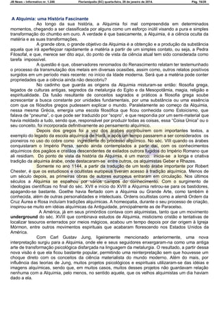 JB News – Informativo nr. 1.246 Florianópolis (SC) quarta-feira, 29 de janeiro de 2014. Pág. 16/29
A Alquimia: uma História Fascinante
Ao longo da sua história, a Alquimia foi mal compreendida em determinados
momentos, chegando a ser classificada por alguns como um esforço inútil visando a pura e simples
transformação do chumbo em ouro. A verdade é que basicamente, a Alquimia, é a ciência oculta da
matéria e as suas transformações.
A grande obra, o grande objetivo da Alquimia é a obtenção e a produção da substância
aquela que irá aperfeiçoar rapidamente a matéria a partir de um simples contato, ou seja, a Pedra
Filosofal, e que, merece ser dito aqui, do ponto de vista da ciência atual tem sido considerada como
tarefa impossível.
A questão é que, observadores renomados do Renascimento relatam ter testemunhado
o processo da transmutação dos metais em diversas ocasiões, assim como, outros relatos positivos
surgidos em um período mais recente: no início da Idade moderna. Será que a matéria pode conter
propriedades que a ciência ainda não descobriu?
No cadinho que guarda as origens da Alquimia misturam-se então: filosofia grega,
legados de culturas antigas, segredos da metalurgia do Egito e da Mesopotâmia, magia, religião e
espiritualidade. Da fusão resultante de conceitos sagrados e práticos a filosofia grega soube
acrescentar a busca constante por unidades fundamentais, por uma substância ou uma essência
com que os filósofos gregos pudessem explicar o mundo. Paralelamente ao começo da Alquimia,
nessa mesma Grécia, emergia uma escola filosófica que ficou conhecida como Estoicismo, que
falava de ―pneuma‖, o que pode ser traduzido por ―sopro‖, e que respondia por um semi-material que
havia moldado a tudo, sendo que, responsável por produzir todas as coisas, essa ―Coisa Única‖ ou o
seu conceito, foi incorporada definitivamente ao pensamento alquímico.
Depois dos gregos foi a vez dos árabes contribuírem com importantes textos, a
exemplo do legado da escola alquímica de Harã, e após um tempo passarem a ser considerados os
pioneiros no uso do cobre como ingrediente do processo alquímico. No séc. VIII quando os árabes
conquistaram o Império Persa, sendo ainda contemplados a partir daí, com os conhecimentos
alquímicos dos pagãos e cristãos descendentes de exilados outrora fugidos do Império Romano que
ali residiam. Do ponto de vista da história da Alquimia, é um marco: inicia-se a longa e criativa
tradição da alquimia árabe, onde destacaram-se entre outros, os alquimistas Geber e Rhazes.
Somente no ano 1144, a partir da tradução de um texto árabe importante por Robert
Chester, é que os estudiosos e ocultistas europeus tiveram acesso à tradição alquímica. Menos de
um século depois, as primeiras obras de autores europeus entraram em circulação. Nos últimos
séculos a Alquimia se espalhou por vários campos do conhecimento. Com o surgimento de
ideologias científicas no final do séc. XVII e início do XVIII a Alquimia retirou-se para os bastidores,
apagando-se bastante. Goethe havia flertado com a Alquimia ou Grande Arte, como também é
conhecida, além de outras personalidades e intelectuais. Ordens ocultistas como a alemã Ordem da
Cruz Áurea e Rosa incluíam tradições alquímicas. A homeopatia, durante o seu processo de criação,
inspirou-se muito em idéias alquímicas da Antiguidade, principalmente as de Paracelso.
A América, já em seus primórdios contava com alquimistas, tanto que um movimento
underground do séc. XVIII que combinava estudos de Alquimia, misticismo cristão e tentativas de
localizar tesouros enterrados por meios mágicos, acabou um tempo depois por dar origem à Igreja
Mórmon, entre outros movimentos espirituais que acabaram florescendo nos Estados Unidos da
América.
Com Carl Gustav Jung, ligeiramente mencionado anteriormente, uma nova
interpretação surgiu para a Alquimia, onde ele e seus seguidores enxergaram-na como uma antiga
arte de transformação psicológica disfarçada na linguagem da metalurgia. O resultado, a partir dessa
nova visão é que ela ficou bastante popular, permitindo uma reinterpretação sem que houvesse um
choque direto com os conceitos da ciência materialista do mundo moderno. Além do mais, por
influência das teorias de Jung, muitos projetos psicológicos e espirituais utilizaram-se das idéias e
imagens alquímicas, sendo que, em muitos casos, muitos desses projetos não guardavam relação
nenhuma com a Alquimia, pelo menos, no sentido aquele, que os velhos alquimistas um dia haviam
dado a ela.
 