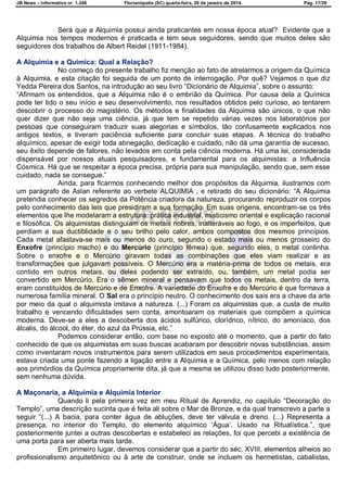 JB News – Informativo nr. 1.246 Florianópolis (SC) quarta-feira, 29 de janeiro de 2014. Pág. 17/29
Será que a Alquimia possui ainda praticantes em nossa época atual? Evidente que a
Alquimia nos tempos modernos é praticada e tem seus seguidores, sendo que muitos deles são
seguidores dos trabalhos de Albert Reidel (1911-1984).
A Alquimia e a Química: Qual a Relação?
No começo do presente trabalho fiz menção ao fato de atrelarmos a origem da Química
à Alquimia, e esta citação foi seguida de um ponto de interrogação. Por quê? Vejamos o que diz
Yedda Pereira dos Santos, na introdução ao seu livro ―Dicionário de Alquimia‖, sobre o assunto:
―Afirmam os entendidos, que a Alquimia não é o embrião da Química. Por causa dela a Química
pode ter tido o seu início e seu desenvolvimento, nos resultados obtidos pelo curioso, ao tentarem
descobrir o processo do magistério. Os métodos e finalidades da Alquimia são únicos, o que não
quer dizer que não seja uma ciência, já que tem se repetido várias vezes nos laboratórios por
pessoas que conseguiram traduzir suas alegorias e símbolos, tão confusamente explicados nos
antigos textos, e tiveram paciência suficiente para concluir suas etapas. A técnica do trabalho
alquímico, apesar de exigir toda abnegação, dedicação e cuidado, não dá uma garantia de sucesso,
seu êxito depende de fatores, não levados em conta pela ciência moderna. Há uma lei, considerada
dispensável por nossos atuais pesquisadores, e fundamental para os alquimistas: a Influência
Cósmica. Há que se respeitar a época precisa, própria para sua manipulação, sendo que, sem esse
cuidado, nada se consegue.‖
Ainda, para ficarmos conhecendo melhor dos propósitos da Alquimia, ilustramos com
um parágrafo de Aslan referente ao verbete ALQUIMIA , e retirado do seu dicionário: ―A Alquimia
pretendia conhecer os segredos da Potência criadora da natureza, procurando reproduzir os corpos
pelo conhecimento das leis que presidiram a sua formação. Em suas origens, encontram-se os três
elementos que lhe modelaram a estrutura: prática industrial, misticismo oriental e explicação racional
e filosófica. Os alquimistas distinguiam os metais nobres, inalteráveis ao fogo, e os imperfeitos, que
perdiam a sua ductiblidade e o seu brilho pelo calor, ambos compostos dos mesmos princípios.
Cada metal afastava-se mais ou menos do ouro, segundo o estado mais ou menos grosseiro do
Enxofre (princípio macho) e do Mercúrio (princípio fêmea) que, segundo eles, o metal continha.
Sobre o enxofre e o Mercúrio giravam todas as combinações que eles viam realizar e as
transformações que julgavam possíveis. O Mercúrio era a matéria-prima de todos os metais, era
contido em outros metais, ou deles podendo ser extraído, ou, também, um metal podia ser
convertido em Mercúrio. Era o sêmen mineral e pensavam que todos os metais, dentro da terra,
eram constituídos de Mercúrio e de Enxofre. A variedade do Enxofre e do Mercúrio é que formava a
numerosa família mineral. O Sal era o princípio neutro. O conhecimento dos sais era a chave da arte
por meio da qual o alquimista imitava a natureza. (...) Foram os alquimistas que, a custa de muito
trabalho e vencendo dificuldades sem conta, amontoaram os materiais que compõem a química
moderna. Deve-se a eles a descoberta dos ácidos sulfúrico, clorídrico, nítrico, do amoníaco, dos
álcalis, do álcool, do éter, do azul da Prússia, etc.‖
Podemos considerar então, com base no exposto até o momento, que a partir do fato
conhecido de que os alquimistas em suas buscas acabaram por descobrir novas substâncias, assim
como inventaram novos instrumentos para serem utilizados em seus procedimentos experimentais,
estava criada uma ponte fazendo a ligação entre a Alquimia e a Química, pelo menos com relação
aos primórdios da Química propriamente dita, já que a mesma se utilizou disso tudo posteriormente,
sem nenhuma dúvida.
A Maçonaria, a Alquimia e Alquimia Interior
Quando li pela primeira vez em meu Ritual de Aprendiz, no capítulo ―Decoração do
Templo‖, uma descrição sucinta que é feita ali sobre o Mar de Bronze, e da qual transcrevo a parte a
seguir ―(...) A bacia, para conter água de abluções, deve ter válvula e dreno. (...) Representa a
presença, no interior do Templo, do elemento alquímico ‗Água‘. Usado na Ritualística.‖, que
posteriormente juntei a outras descobertas e estabeleci as relações, foi que percebi a existência de
uma porta para ser aberta mais tarde.
Em primeiro lugar, devemos considerar que a partir do séc. XVIII, elementos alheios ao
profissionalismo arquitetônico ou à arte de construir, onde se incluem os hermetistas, cabalistas,
 