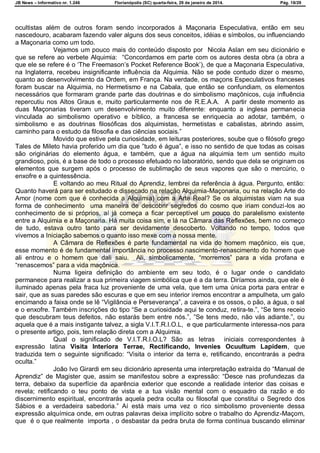 JB News – Informativo nr. 1.246 Florianópolis (SC) quarta-feira, 29 de janeiro de 2014. Pág. 18/29
ocultistas além de outros foram sendo incorporados à Maçonaria Especulativa, então em seu
nascedouro, acabaram fazendo valer alguns dos seus conceitos, idéias e símbolos, ou influenciando
a Maçonaria como um todo.
Vejamos um pouco mais do conteúdo disposto por Nicola Aslan em seu dicionário e
que se refere ao verbete Alquimia: ―Concordamos em parte com os autores desta obra (a obra a
que ele se refere é o ‗The Freemason‘s Pocket Reference Book‘), de que a Maçonaria Especulativa,
na Inglaterra, recebeu insignificante influência da Alquimia. Não se pode contudo dizer o mesmo,
quanto ao desenvolvimento da Ordem, em França. Na verdade, os maçons Especulativos franceses
foram buscar na Alquimia, no Hermetismo e na Cabala, que então se confundiam, os elementos
necessários que formaram grande parte das doutrinas e do simbolismo maçônicos, cuja influência
repercutiu nos Altos Graus e, muito particularmente nos de R.E.A.A. A partir deste momento as
duas Maçonarias tiveram um desenvolvimento muito diferente: enquanto a inglesa permanecia
vinculada ao simbolismo operativo e bíblico, a francesa se enriquecia ao adotar, também, o
simbolismo e as doutrinas filosóficas dos alquimistas, hermetistas e cabalistas, abrindo assim,
caminho para o estudo da filosofia e das ciências sociais.‖
Movido que estive pela curiosidade, em leituras posteriores, soube que o filósofo grego
Tales de Mileto havia proferido um dia que ‖tudo é água‖, e isso no sentido de que todas as coisas
são originárias do elemento água, e também, que a água na alquimia tem um sentido muito
grandioso, pois, é a base de todo o processo efetuado no laboratório, sendo que dela se originam os
elementos que surgem após o processo de sublimação de seus vapores que são o mercúrio, o
enxofre e a quintessência.
E voltando ao meu Ritual do Aprendiz, lembrei da referência à água. Pergunto, então:
Quanto haverá para ser estudado e dissecado na relação Alquimia-Maçonaria, ou na relação Arte do
Amor (nome com que é conhecida a Alquimia) com a Arte Real? Se os alquimistas viam na sua
forma de conhecimento uma maneira de descobrir segredos do cosmo que iriam conduzi-los ao
conhecimento de si próprios, aí já começa a ficar perceptível um pouco do paralelismo existente
entre a Alquimia e a Maçonaria. Há muita coisa sim, e lá na Câmara das Reflexões, bem no começo
de tudo, estava outro tanto para ser devidamente descoberto. Voltando no tempo, todos que
vivemos a Iniciação sabemos o quanto isso mexe com a nossa mente.
A Câmara de Reflexões é parte fundamental na vida do homem maçônico, eis que,
esse momento é de fundamental importância no processo nascimento-renascimento do homem que
ali entrou e o homem que dali saiu. Ali, simbolicamente, ―morremos‖ para a vida profana e
―renascemos‖ para a vida maçônica.
Numa ligeira definição do ambiente em seu todo, é o lugar onde o candidato
permanece para realizar a sua primeira viagem simbólica que é a da terra. Diríamos ainda, que ele é
iluminado apenas pela fraca luz proveniente de uma vela, que tem uma única porta para entrar e
sair, que as suas paredes são escuras e que em seu interior iremos encontrar a ampulheta, um galo
encimando a faixa onde se lê ―Vigilância e Perseverança‖, a caveira e os ossos, o pão, a água, o sal
e o enxofre. Também inscrições do tipo ―Se a curiosidade aqui te conduz, retira-te.‖, ―Se tens receio
que descubram teus defeitos, não estarás bem entre nós.‖, ‖Se tens medo, não vás adiante.‖, ou
aquela que é a mais instigante talvez, a sigla V.I.T.R.I.O.L, e que particularmente interessa-nos para
o presente artigo, pois, tem relação direta com a Alquimia.
Qual o significado de V.I.T.R.I.O.L? São as letras iniciais correspondentes à
expressão latina Visita Interiora Terrae, Rectificando, Invenies Ocuultum Lapidem, que
traduzida tem o seguinte significado: ―Visita o interior da terra e, retificando, encontrarás a pedra
oculta.‖
João Ivo Girardi em seu dicionário apresenta uma interpretação extraída do ―Manual de
Aprendiz‖ de Magister que, assim se manifestou sobre a expressão: ―Desce nas profundezas da
terra, debaixo da superfície da aparência exterior que esconde a realidade interior das coisas e
revela; retificando o teu ponto de vista e a tua visão mental com o esquadro da razão e do
discernimento espiritual, encontrarás aquela pedra oculta ou filosofal que constitui o Segredo dos
Sábios e a verdadeira sabedoria.‖ Aí está mais uma vez o rico simbolismo proveniente dessa
expressão alquímica onde, em outras palavras deixa implícito sobre o trabalho do Aprendiz-Maçom,
que é o que realmente importa , o desbastar da pedra bruta de forma contínua buscando eliminar
 