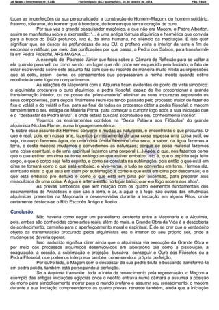 JB News – Informativo nr. 1.246 Florianópolis (SC) quarta-feira, 29 de janeiro de 2014. Pág. 19/29
todas as imperfeições da sua personalidade, a construção do Homem-Maçom, do homem solidário,
fraterno, tolerante, do homem que é bondade, do homem que tem o coração de ouro.
Por sua vez o grande pesquisador maçônico, e que não era Maçom, o Padre Alberton,
assim se manifestou sobre a expressão: ―... é uma antiga fórmula alquímica e hermética que convida
para a busca do EGO profundo, isto é, da alma humana, no silêncio da meditação. E isto quer
significar que, ao descer às profundezas do seu EU, o profano visita o interior da terra a fim de
encontrar e retificar, por meio das purificações por que passa, a Pedra dos Sábios, para transformá-
la em Pedra Filosofal, ARS MAGNA ...‖.
A exemplo de Pacheco Júnior que falou sobre a Câmara de Reflexão para se voltar a
ela quando possível, ou como sendo um lugar que não pode ser esquecido pelo Iniciado, o fato de
estar escrevendo sobre este assunto faz com que eu recorde de maneira muito nítida as impressões
que ali colhi, assim como, os pensamentos que perpassaram a minha mente quando estive
recolhido àquele lúgubre compartimento.
As relações da Maçonaria com a Alquimia ficam evidentes do ponto de vista simbólico:
o alquimista procurava o ouro alquímico, a pedra filosofal, capaz de lhe proporcionar a grande
transformação interior, ou de posse da ―prima-materia‖ eliminar as suas impurezas separando os
seus componentes, para depois finalmente reuni-los tendo passado pelo processo maior de fazer do
fixo o volátil e do volátil o fixo, para ao final de todos os processos obter a pedra filosofal, o maçom
também tem o seu estágio de Matéria Prima, para começar a cumprir logo após a sua Iniciação que
é o ―desbastar da Pedra Bruta‖, e onde estará buscará sobretudo o seu conhecimento interior.
Vejamos os ensinamentos contidos na ―Sexta Palavra aos Filósofos‖ do grande
alquimista Nicolas Flamel, numa linguagem esotérica:
―E sobre esse assunto diz Hermes: converte e mudas as naturezas, e encontrarás o que procuras. O
que é real, pois, em nossa arte, fazemos primeiramente de uma coisa espessa uma coisa sutil; ou
seja, do corpo fazemos água, de uma coisa úmida fazemos uma seca; a saber, da água fazemos a
terra, e desta maneira mudamos e convertemos as naturezas; porque de coisa material fazemos
uma coisa espiritual, e de uma espiritual fazemos uma corporal (...) Após, o que, nós fazemos como
que o que estiver em cima se torne análogo ao que estiver embaixo; isto é, que o espírito seja feito
corpo, e que o corpo seja feito espírito, e como se constata na sublimação, pois então o que está em
cima se tornará como o que está embaixo, e vive-versa, e tudo se converteu em terra. Hermes diz,
estribado nisto: o que está em ciam por sublimação é como o que está em cima por descensão; e o
que está embaixo pro defluxo é como o que está em cima por ascensão, para preparar atos
miraculosos de uma coisa. A água e a terra estão no lugar baixo; o ar e o fogo sobem aos altos‖.
As provas simbólicas que tem relação com os quatro elementos fundamentais dos
ensinamentos de Aristóteles e que são a terra, o ar, a água e o fogo, são outras das influências
alquímicas presentes na Maçonaria e desenvolvidas durante a iniciação em alguns Ritos, onde
certamente destaca-se o Rito Escocês Antigo e Aceito.
Conclusão:
Não haveria como negar um paralelismo existente entre a Maçonaria e a Alquimia,
pois, ambas são conhecidas como artes reais, além do mais, a Grande Obra da Vida é a descoberta
do conhecimento, caminho para o aperfeiçoamento moral e espiritual. É de se crer que o verdadeiro
objeto da transmutação procurado pelos alquimistas era o interior do seu próprio ser, onde a
mudança se deveria operar.
Isso traduzido significa dizer ainda que o alquimista via execução da Grande Obra e
por meio dos processos alquímicos desenvolvidos em laboratório tais como a dissolução, a
coagulação, a cocção, a sublimação e projeção, buscava conseguir o Ouro dos Filósofos ou a
Pedra Filosofal, que podemos interpretar também como sendo a própria perfeição.
Por outro lado, o Maçom com o desbastar da sua pedra-bruta e buscando transformá-la
em pedra polida, também está perseguindo a perfeição.
Se a Alquimia transmite toda a idéia de renascimento pela regeneração, o Maçom a
exemplo das antigas iniciações egípcias onde o neófito entrava numa câmara e assumia a posição
de morto para simbolicamente morrer para o mundo profano e assumir seu renascimento, o maçom
durante a sua Iniciação compreendendo as quatro provas, renasce também, ainda que a Iniciação
 