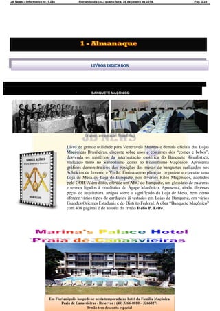 JB News – Informativo nr. 1.246 Florianópolis (SC) quarta-feira, 29 de janeiro de 2014. Pág. 2/29


 BANQUETE MAÇÔNICO
SOBRE O AUTORCONTATO
Origens, preparação Ritualística
Livro de grande utilidade para Veneráveis Mestres e demais oficiais das Lojas
Maçônicas Brasileiras, discorre sobre usos e costumes dos “comes e bebes”,
desvenda os mistérios da interpretação esotérica do Banquete Ritualístico,
realizado tanto no Simbolismo como no Filosofismo Maçônico. Apresenta
gráficos demonstrativos das posições das mesas de banquetes realizados nos
Solstícios de Inverno e Verão. Ensina como planejar, organizar e executar uma
Loja de Mesa ou Loja de Banquete, nos diversos Ritos Maçônicos, adotados
pelo GOB. Além disto, oferece um ABC do Banquete, um glossário de palavras
e termos ligados à ritualística do Ágape Maçônico. Apresenta, ainda, diversas
peças de arquitetura, artigos sobre o significado da Loja de Mesa, bem como
oferece vários tipos de cardápios já testados em Lojas de Banquete, em vários
Grandes Orientes Estaduais e do Distrito Federal. A obra “Banquete Maçônico”
com 408 páginas é de autoria do Irmão Helio P. Leite.
Livros indicados
Em Florianópolis hospede-se nesta temporada no hotel da Família Maçônica.
Praia de Canasvieiras - Reservas : (48) 3266-0010 – 32660271
Irmão tem desconto especial
 