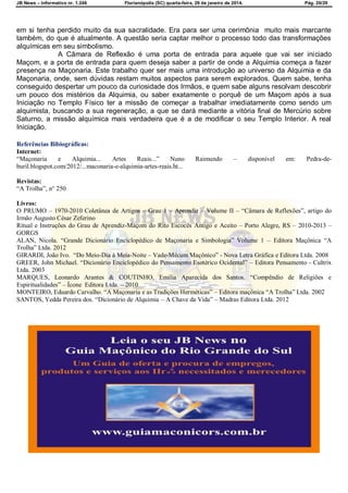 JB News – Informativo nr. 1.246 Florianópolis (SC) quarta-feira, 29 de janeiro de 2014. Pág. 20/29
em si tenha perdido muito da sua sacralidade. Era para ser uma cerimônia muito mais marcante
também, do que é atualmente. A questão seria captar melhor o processo todo das transformações
alquímicas em seu simbolismo.
A Câmara de Reflexão é uma porta de entrada para aquele que vai ser iniciado
Maçom, e a porta de entrada para quem deseja saber a partir de onde a Alquimia começa a fazer
presença na Maçonaria. Este trabalho quer ser mais uma introdução ao universo da Alquimia e da
Maçonaria, onde, sem dúvidas restam muitos aspectos para serem explorados. Quem sabe, tenha
conseguido despertar um pouco da curiosidade dos Irmãos, e quem sabe alguns resolvam descobrir
um pouco dos mistérios da Alquimia, ou saber exatamente o porquê de um Maçom após a sua
Iniciação no Templo Físico ter a missão de começar a trabalhar imediatamente como sendo um
alquimista, buscando a sua regeneração, a que se dará mediante a vitória final de Mercúrio sobre
Saturno, a missão alquímica mais verdadeira que é a de modificar o seu Templo Interior. A real
Iniciação.
Referências Bibiográficas:
Internet:
“Maçonaria e Alquimia... Artes Reais...” Nuno Raimundo – disponível em: Pedra-de-
buril.blogspot.com/2012/...maconaria-e-alquimia-artes-reais.ht...
Revistas:
“A Trolha”, n° 250
Livros:
O PRUMO – 1970-2010 Coletânea de Artigos – Grau 1 – Aprendiz – Volume II – “Câmara de Reflexões”, artigo do
Irmão Augusto César Zeferino
Ritual e Instruções do Grau de Aprendiz-Maçom do Rito Escocês Antigo e Aceito – Porto Alegre, RS – 2010-2013 –
GORGS
ALAN, Nicola. “Grande Dicionário Enciclopédico de Maçonaria e Simbologia” Volume 1 – Editora Maçônica “A
Trolha” Ltda. 2012
GIRARDI, João Ivo. “Do Meio-Dia à Meia-Noite – Vade-Mécum Maçônico” - Nova Letra Gráfica e Editora Ltda. 2008
GREER, John Michael. “Dicionário Enciclopédico do Pensamento Esotérico Ocidental” – Editora Pensamento - Cultrix
Ltda. 2003
MARQUES, Leonardo Arantes & COUTINHO, Emilia Aparecida dos Santos. “Compêndio de Religiões e
Espiritualidades” – Ícone Editora Ltda. – 2010
MONTEIRO, Eduardo Carvalho. “A Maçonaria e as Tradições Herméticas” – Editora maçônica “A Trolha” Ltda. 2002
SANTOS, Yedda Pereira dos. “Dicionário de Alquimia – A Chave da Vida” – Madras Editora Ltda. 2012
 