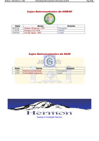 JB News – Informativo nr. 1.246 Florianópolis (SC) quarta-feira, 29 de janeiro de 2014. Pág. 22/29
Lojas Aniversariantes do GOB/SC
Data Nome Oriente
06.02.06 Ordem e Progresso - 3797 Navegantes
11.02.98 Energia e Luz -3130 Tubarão
29.02.04 Luz das Águas - 3563 Corupá
Lojas Aniversariantes da GLSC
Data Nome Oriente
15/02 Pedreiros da Liberdade Florianópolis
21/02 Fraternidade Lagunense Laguna
Acesse a Fundação Hermon
 