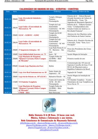 JB News – Informativo nr. 1.246 Florianópolis (SC) quarta-feira, 29 de janeiro de 2014. Pág. 23/29
CALENDÁRIO DE ordens do dia – EVENTOS – CONVITES
Data Hora Loja Endereço Evento – Ordem do Dia
28.01.14 20h00
Loja Alvorada da Sabedoria –
GOB/SC
Templo Albergue
Noturno –
Florianópolis
Palestra do Ir Edison Barsanti
(Grande Secretário de Cultura do
GOB-Brasília – Tema: “Os
Segredos da Maçonaria Operativa”
10.02.14 20h30
Loja União e Fraternidade do
Mercosul nr. 70
Templo da Loja
fraternidade
Catarinense – SC 401
Florianópolis
Palestra do Ir Gilberto Goulart
Tema: “A Independência dos
Estados Unidos da América e a
Revolução Francesa”
21.02.14 20h00 GLSC – GOB/SC – GOSC
Templo da GLSC
Campeche
Florianópolis
Abertura do Ano Maçônico pelas
três Potências de Santa Catarina
24.02.14 20h30
Loja União e Fraternidade do
Mercosul nr. 70
Templo da Loja
Fraternidade
Catarinense – SC 401
Florianópolis
Palestra do Ir. Eleutério Nicolau da
Conceição. Tema: “Som, Luz e
Percepção”
05.03.14 20h00 2ª Inspetoria Litúrgica - SC
Loja Padre Roma II, nr.
34 – Barreiros – São
José
Posse dos Presidentes dos Graus
Filosóficos
09.03.14 16h00 Loja Solidariedade Içarense, nr. 73 Içara – SC Sessão Magna de Iniciação
11.03.14 20h00
Loja Maçônica de Pesquisas
“Quatuor Coronati, Pedro Campos
de Miranda”
Templo Nobre da
GLMMG – Belo
Horizonte
Primeira reunião do ano
14.03.14
09h00 Grande Loja Maçônica do Pará Belém
Comemoração dos 185 anos do
Supremo Conselho do Grau 33 do
REAA da Maçonaria para a
República Federativa do Brasil
20.03.14 20h00 Loja Arte Real Santamarense nr. 83
Santo Amaro da
Imperatriz – SC
Sagração do Templo
28.03.14 20h00 Loja Sol do Oriente nr. 107 (GLSC) Balneário Rincão – SC
Sessão Magna de Instalação da
Loja
30.03.14 11h00 VI Chuletão Templário
Centro de Eventos da
ACM – SC-401 –
Florianópolis
VI Chuletão Templário – Evento
Filantrópico da Loja Templários da
Nova Era nr. 91
08.04.14 20h00
Loja Maçônica de Pesquisas
“Quatuor Coronati, Pedro Campos
de Miranda”
Templo Nobre da
GLMMG – Belo
Horizonte
Reunião
26.07.14 CMSB – 2014 Belo Horizonte http://www.cmsb2014.com.br
Rádio Sintonia 33 & JB News. 24 horas com você.
Música, Cultura e Informação o ano inteiro.
Rede Catarinense de Comunicação da Maçonaria Universal.
jbf@floripa.com.br – jbnews@floripa.com.br – jb-news@floripa.com.br
jbnews33@floripa.com.br – jbnews-33@floripa.com.br –
jbnews33@gmail.com - jb news33@yahoo.com.br –
info@jbnews33.com.br
 