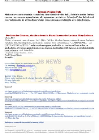 JB News – Informativo nr. 1.246 Florianópolis (SC) quarta-feira, 29 de janeiro de 2014. Pág. 24/29
Irmão Pedro Juk
Mais uma vez conversamos via telefone com o Irmão Pedro Juk . Sentimos muita firmeza
em sua voz e sua recuperação tem ultrapassado expectativas. O Irmão Pedro Juk deverá
estar retornando às atividades profanas e maçônicas possivelmente até o mês de maio.
Do Irmão Cícero, da Academia Paraibana de Letras Maçônicas
CCar.'. IIr.'.
Abaixo, retransmito texto de nosso Irm.'. Mário Del Rey, Membro Correspondente de nossa Academia
Paraibana de Letras Maçônicas, que lançou a sua mais nova obra intitulada "GLADIADORES - UM
ESPETÁCULO MORTAL", a obra mais completa produzida no mundo até hoje sobre os
gladiadores. Devido ao grande número de textos e ilustrações (1750 figuras) a obra foi dividida
em 4 volumes, conf. links abaixo.
Um grande abraço fraternal a todos.
Acad.'. Cícero Caldas
Secretário
---------- Mensagem encaminhada ----------
De: mdelrey <mdelrey@uol.com.br>
Assunto: Livros MDR
Para: titonopb@gmail.com
Querido Irmão Cícero,
Abaixo estão os sites dos 4 volumes da minha última obra.
Abraços fraternais,
Mario Del Rey
Volume 1
http://www.amazon.com/Gladiadores-espetáculo-mortal-Portuguese-Edition-
ebook/dp/B00GZUEBY0/ref=sr_1_1?ie=UTF8&qid=1386578930&sr=8-1&keywords=Gladiadores+um+espetáculo+mortal
Volume 2
http://www.amazon.com/Gladiadores-espetácul o-mortal-Portuguese-Edition-
ebook/dp/B00H6YOL1M/ref=sr_1_3?ie=UTF8&qid=1386578930&sr=8-3&keywords=Gladiadores+um+espetáculo+mortal
Volume 3
http://www.amazon.com/Gladiadores-espetáculo-mortal-Portuguese-Edition-
ebook/dp/B00H6YOM3E/ref=sr_1_4?ie=UTF8&qid=1386578930&sr=8-4&keywords=Gladiadores+um+espetáculo+mortal
Volume 4
http://www.amazon.com/Gladiadores-espetáculo-mortal-Portuguese-Edition-ebo
ok/dp/B00H6YOH9I/ref=sr_1_2?ie=UTF8&qid=1386578930&sr=8-2&keywords=Gladiadores+um+espetáculo+mortal —
with Mario Del Rey.
Gladiadores um espetáculo mortal (Portuguese Edition)
www.amazon.com
GLADIADORES – UM ESPETÁCULO MORTAL É a obra mais completa produzida no mundo até hoje sobre os gladiadores. Devido ao grande
número de textos e ilustrações (1750 figuras) a obra foi dividida em 4 volumes. Este VOLUME I terá um texto longo e 656 ilustra&#x...
 