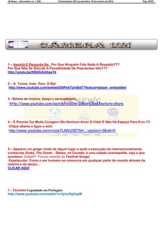 JB News – Informativo nr. 1.246 Florianópolis (SC) quarta-feira, 29 de janeiro de 2014. Pág. 28/29
1 – Assista E Pergunte-Se: Por Que Ninguém Fala Nada A Respeito???
Por Que Não Se Discute A Possibilidade De Popularizar Isto???
http://youtu.be/KBUGAUGqaY4
2 – A Turma Indo Para O Bar
http://www.youtube.com/embed/G0PekTUmBdY?feature=player_embedded
3 - Beleza de música, dança e sensualidade.
http://www.youtube.com/watch?v=03m-OMxHJGs&feature=share
4 – É Preciso Ter Muita Coragem (Ou Nenhum Amor À Vida) E Não Há Espaço Para Erro !!!!
Clique abaixo e ligue o som.
http://www.youtube.com/v/zok7LltWU0E?hl=...version=3&rel=0
5 – Aparece um grego vindo de algum lugar e pede a execução da internacionalmente
conhecida Zorba, The Greek... Otawa, no Canadá, é uma cidade cosmopolita, veja o que
acontece: Zorba!!!! Foi por ocasião do Festival Grego!
Espetacular. Como o ser humano se comunica em qualquer parte do mundo através da
música e da dança...
CLICAR AQUI
6 - Tsunami Legendado em Portugues
http://www.youtube.com/watch?v=tjJurHgYzpM
 