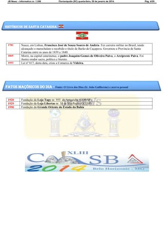 JB News – Informativo nr. 1.246 Florianópolis (SC) quarta-feira, 29 de janeiro de 2014. Pág. 4/29
1781 Nasce, em Lisboa, Francisco José de Souza Soares de Andréa. Fez carreira militar no Brasil, tendo
alcançado o marechalato e recebido o título de Barão de Caçapava. Governou a Província de Santa
Catarina entre os anos de 1839 a 1840.
1869 Morre, na capital catarinense, o padre Joaquim Gomes de Oliveira Paiva, o Arcipreste Paiva. Foi
ilustre orador sacro, político e literato.
1953 Lei nº 817, desta data, criou a Comarca de Videira.
1920 Fundação da Loja Tupy nr. 955 de Araçatuba (GOB/SP)
1929 Fundação da Loja Libertas nr. 35 de São Paulo (GLESP)
1990 Fundação do Grande Oriente do Estado da Bahia
Históricos de santa catarina:
fatos maçônicos do dia - Fonte: O Livro dos Dias (Ir. João Guilherme) e acervo pessoal
 