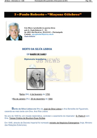 JB News – Informativo nr. 1.246 Florianópolis (SC) quarta-feira, 29 de janeiro de 2014. Pág. 7/29
Este Bloco é produzido às quartas-feiras
pelo Ir. Paulo Roberto VM
da ARLS Rei David nr. 58 (GLSC) - Florianópolis
Contato: prp.ephraim58@terra.com.br
Paulo Roberto
Bento da Silva Lisboa
(2º barão de Cairu)
Diplomata brasileiro.
*Bahia (BA), 4 de fevereiro de 1793.
†Rio de Janeiro (RJ), 26 de dezembro de 1864.
Bento da Silva Lisboa era filho de José da Silva Lisboa e Ana Benedita de Figueiredo,
casando-se mais tarde com Dna. Ana Rita Lisboa.
No ano de 1840 foi, em missão diplomática, contratar o casamento do imperador D. Pedro II com
Dna. Teresa Cristina de Bourbon-Duas Sicílias.
Em 1846, através de Decreto Imperial foi nomeado ministro de Negócios Estrangeiros (hoje, Ministro
das Relações Exteriores).
 