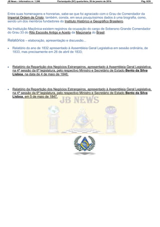 JB News – Informativo nr. 1.246 Florianópolis (SC) quarta-feira, 29 de janeiro de 2014. Pág. 8/29
Entre suas homenagens e honrarias, sabe-se que foi agraciado com o Grau de Comendador da
Imperial Ordem de Cristo; também, consta, em seus pouquíssimos dados à uma biografia, como,
sendo um dos membros fundadores do Instituto Histórico e Geográfico Brasileiro.
Na Instituição Maçônica existem registros da ocupação do cargo de Soberano Grande Comendador
do Grau 33 do Rito Escocês Antigo e Aceito da Maçonaria do Brasil.
Relatórios – elaboração, apresentação e discussão...
 Relatório do ano de 1832 apresentado à Assembleia Geral Legislativa em sessão ordinária, de
1833, mas precisamente em 26 de abril de 1833;
 Relatório da Repartição dos Negócios Estrangeiros, apresentado à Assembleia Geral Legislativa,
na 4ª sessão da 6ª legislatura, pelo respectivo Ministro e Secretário de Estado Bento da Silva
Lisboa, na data de 4 de maio de 1846;
 Relatório da Repartição dos Negócios Estrangeiros, apresentado à Assembleia Geral Legislativa,
na 4ª sessão da 6ª legislatura, pelo respectivo Ministro e Secretário de Estado Bento da Silva
Lisboa, em 5 de maio de 1847.
 