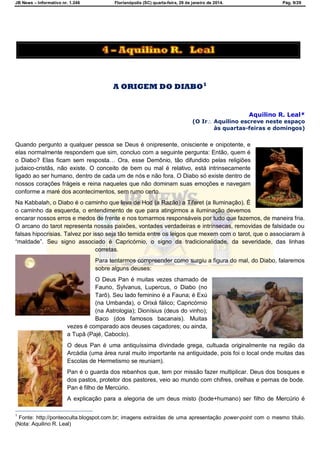 JB News – Informativo nr. 1.246 Florianópolis (SC) quarta-feira, 29 de janeiro de 2014. Pág. 9/29
A ORIGEM DO DIABO1
Aquilino R. Leal*
(O Ir Aquilino escreve neste espaço
às quartas-feiras e domingos)
Quando pergunto a qualquer pessoa se Deus é onipresente, onisciente e onipotente, e
elas normalmente respondem que sim, concluo com a seguinte pergunta: Então, quem é
o Diabo? Elas ficam sem resposta… Ora, esse Demônio, tão difundido pelas religiões
judaico-cristãs, não existe. O conceito de bem ou mal é relativo, está intrinsecamente
ligado ao ser humano, dentro de cada um de nós e não fora. O Diabo só existe dentro de
nossos corações frágeis e reina naqueles que não dominam suas emoções e navegam
conforme a maré dos acontecimentos, sem rumo certo.
Na Kabbalah, o Diabo é o caminho que leva de Hod (a Razão) a Tiferet (a Iluminação). É
o caminho da esquerda, o entendimento de que para atingirmos a iluminação devemos
encarar nossos erros e medos de frente e nos tornarmos responsáveis por tudo que fazemos, de maneira fria.
O arcano do tarot representa nossas paixões, vontades verdadeiras e intrínsecas, removidas de falsidade ou
falsas hipocrisias. Talvez por isso seja tão temida entre os leigos que mexem com o tarot, que o associaram à
―maldade‖. Seu signo associado é Capricórnio, o signo da tradicionalidade, da severidade, das linhas
corretas.
Para tentarmos compreender como surgiu a figura do mal, do Diabo, falaremos
sobre alguns deuses:
O Deus Pan é muitas vezes chamado de
Fauno, Sylvanus, Lupercus, o Diabo (no
Tarô). Seu lado feminino é a Fauna; é Exú
(na Umbanda), o Orixá fálico; Capricórnio
(na Astrologia); Dionísius (deus do vinho);
Baco (dos famosos bacanais). Muitas
vezes é comparado aos deuses caçadores; ou ainda,
a Tupã (Pajé, Caboclo).
O deus Pan é uma antiquíssima divindade grega, cultuada originalmente na região da
Arcádia (uma área rural muito importante na antiguidade, pois foi o local onde muitas das
Escolas de Hermetismo se reuniam).
Pan é o guarda dos rebanhos que, tem por missão fazer multiplicar. Deus dos bosques e
dos pastos, protetor dos pastores, veio ao mundo com chifres, orelhas e pernas de bode.
Pan é filho de Mercúrio.
A explicação para a alegoria de um deus misto (bode+humano) ser filho de Mercúrio é
1
Fonte: http://ponteoculta.blogspot.com.br; imagens extraídas de uma apresentação power-point com o mesmo título.
(Nota: Aquilino R. Leal)
 