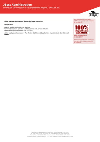 CERTYOU, 37 rue des Mathurins, 75008 PARIS - SAS au capital de 10 000 Euros
Tél : 01 42 93 52 72 - Fax : 01 70 72 02 72 - contact@certyou.com - www.certyou.com
RCS de Paris n° 804 509 461- TVA intracommunautaire FR03 804509461 - APE 8559A
Déclaration d’activité enregistrée sous le N° 11 75 52524 75 auprès du préfet de région d’Ile-de-France
JBoss Administration
Formation Informatique / Développement logiciel / JAVA et JEE
Atelier pratique : optimisation - Gestion des logs et monitoring
La réplication
Objectifs, stratégie et principes d’une réplication
Comment découper une application - multitiers, services web, Corba et réplication
Clustering des services particuliers : EJB, HTTP, JMS
Atelier pratique : mise en oeuvre d'un cluster - déploiement d'applications et gestion de la répartition de la
charge
sera disponible pour vous aider.
CERTyou s'engage dans la réalisation
de vos objectifs.
Votre garantie 100%
SATISFACTION
Notre engagement 100% satisfaction
vous garantit la plus grande qualité
de formation.
 