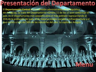 El Departamento Central es una división administrativa de la República
del Paraguay. Se trata del Departamento número 11 de los 17 que conforman el
país, es el departamento más pequeño pero el más poblado representando al
35% de la población del país, el de mejores niveles sociales e infraestructura y el
que nuclea a más del 56% de las industrias del país. La capital es Areguá.
 