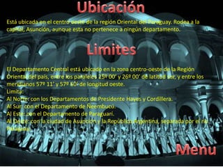 Está ubicada en el centro oeste de la región Oriental del Paraguay. Rodea a la
capital, Asunción, aunque esta no pertenece a ningún departamento.
El Departamento Central está ubicado en la zona centro-oeste de la Región
Oriental del país, entre los paralelos 25º 00’ y 26º 00’ de latitud sur, y entre los
meridianos 57º 11’ y 57º 50’ de longitud oeste.
Limita:
Al Norte: con los Departamentos de Presidente Hayes y Cordillera.
Al Sur: con el Departamento de Ñeembucú.
Al Este: con el Departamento de Paraguarí.
Al Oeste: con la ciudad de Asunción y la República Argentina, separada por el río
Paraguay.
 