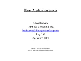 JBoss Application Server


                  Chris Bonham
    Third Eye Consulting, Inc.
bonhamcm@thirdeyeconsulting.com
                        IndyJUG
               August 27, 2003



            Copyright © 2003 Third Eye Consulting, Inc.
    Java, J2EE, JBoss, etc. are copyrights of the respective owners.
 