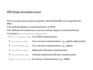 JMS Setup: Invocation Layers


 Uses an open source project originally called SpyderMQ, now integrated into
JBoss
 No default binding to ConnectionFactory in JNDI
 Six different InvocationLayer services each providing a ConnectionFactory
 Located in server/default/deploy/jms
   rmi-il-service.xml Uses RMI communication

    uil-service.xml      Uses one-port communication, e.g., applets (deprecated)
    uil2-service.xml     Uses one-port communication, e.g., applets
    oil-service.xml      Optimized multi-port communication
    oil2-service.xml     Alternate optimized multi-port communication
    jvm-il-service.xml   In-memory communication, e.g., MDBs
 