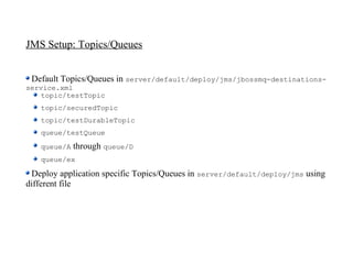 JMS Setup: Topics/Queues


 Default Topics/Queues in server/default/deploy/jms/jbossmq-destinations-
service.xml
    topic/testTopic
   topic/securedTopic
   topic/testDurableTopic
   queue/testQueue
   queue/A   through queue/D
   queue/ex

 Deploy application specific Topics/Queues in server/default/deploy/jms using
different file
 