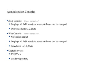 Administration Consoles


 JMX Console /jmx-console/
   Displays all JMX services, some attributes can be changed
   Deprecated after 3.2.2beta
 Web Console /web-console/
  Navigation applet
   Displays all JMX services, some attributes can be changed
   Introduced in 3.2.2beta
 Useful Services
   JNDIView
   LoaderRepository
 