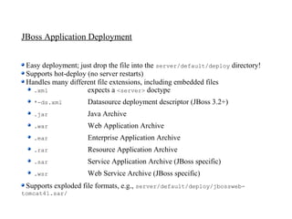 JBoss Application Deployment


 Easy deployment; just drop the file into the server/default/deploy directory!
 Supports hot-deploy (no server restarts)
 Handles many different file extensions, including embedded files
   .xml              expects a <server> doctype
   *-ds.xml          Datasource deployment descriptor (JBoss 3.2+)
   .jar              Java Archive
   .war              Web Application Archive
   .ear              Enterprise Application Archive
   .rar              Resource Application Archive
   .sar              Service Application Archive (JBoss specific)
   .wsr              Web Service Archive (JBoss specific)
 Supports exploded file formats, e.g., server/default/deploy/jbossweb-
tomcat41.sar/
 