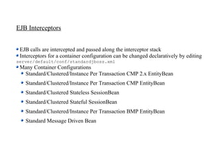 EJB Interceptors


 EJB calls are intercepted and passed along the interceptor stack
 Interceptors for a container configuration can be changed declaratively by editing
server/default/conf/standardjboss.xml
 Many Container Configurations
  Standard/Clustered/Instance Per Transaction CMP 2.x EntityBean
   Standard/Clustered/Instance Per Transaction CMP EntityBean
   Standard/Clustered Stateless SessionBean
   Standard/Clustered Stateful SessionBean
   Standard/Clustered/Instance Per Transaction BMP EntityBean
   Standard Message Driven Bean
 