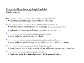 Common JBoss Security LoginModules
(can be chained)


 org.jboss.security.auth.spi.IdentityLoginModule
    all authenticated Subjects mapped to one Principal
 org.jboss.security.auth.spi.UsersRolesLoginModule
   authenticated username-password mappings in users.properties
    authenticated username-role mappings in roles.properties
 org.jboss.security.auth.spi.LdapLoginModule
    users and roles authenticated via LDAP
 org.jboss.security.auth.spi.DatabaseServerLoginModule
   users and roles authenticated via logical PRINCIPALS and ROLES   tables
 org.jboss.security.auth.spi.RunAsLoginModule
    pushes run as role in order to authenticate additional secured login modules
 org.jboss.security.ClientLoginModule
    Copies security & principal for server EJB invocation layer
 