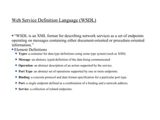 Web Service Definition Language (WSDL)


  “WSDL is an XML format for describing network services as a set of endpoints
operating on messages containing either document-oriented or procedure-oriented
information.”
  Element Definitions
    Types–a container for data type definitions using some type system (such as XSD).
    Message–an abstract, typed definition of the data being communicated.
    Operation–an abstract description of an action supported by the service.
    Port Type–an abstract set of operations supported by one or more endpoints.
    Binding–a concrete protocol and data format specification for a particular port type.
    Port–a single endpoint defined as a combination of a binding and a network address.
    Service–a collection of related endpoints.
 
