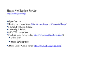 JBoss Application Server
http://www.jboss.org/


 Open Source
 Hosted on Sourceforge http://sourceforge.net/projects/jboss/
 Founded by Marc Fleury
 Formerly EJBoss
 ~30 CVS commiters
 Mailing Lists (archived at http://www.mail-archive.com/)
   jboss-user
    Jboss-development
 JBoss Group Consultancy http://www.jbossgroup.com/
 