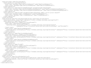 <wsdl:portType name="StockTrader">
    <wsdl:operation name="getStocks">
      <wsdl:input message="impl:getStocksRequest" name="getStocksRequest"/>
      <wsdl:output message="impl:getStocksResponse" name="getStocksResponse"/>
    </wsdl:operation>
    <wsdl:operation name="getStocksByExchange" parameterOrder="exchange">
      <wsdl:input message="impl:getStocksByExchangeRequest" name="getStocksByExchangeRequest"/>
      <wsdl:output message="impl:getStocksByExchangeResponse" name="getStocksByExchangeResponse"/>
    </wsdl:operation>
    <wsdl:operation name="trade" parameterOrder="exchange symbol action price shares">
      <wsdl:input message="impl:tradeRequest" name="tradeRequest"/>
      <wsdl:output message="impl:tradeResponse" name="tradeResponse"/>
    </wsdl:operation>
  </wsdl:portType>
  <wsdl:binding name="StockTraderSoapBinding" type="impl:StockTrader">
    <wsdlsoap:binding style="rpc" transport="http://schemas.xmlsoap.org/soap/http"/>
    <wsdl:operation name="getStocks">
      <wsdlsoap:operation soapAction="StockTrader"/>
      <wsdl:input name="getStocksRequest">
        <wsdlsoap:body encodingStyle="http://schemas.xmlsoap.org/soap/encoding/"
                       namespace="http://localhost/jboss-net/services/StockTrader" use="encoded"/>
      </wsdl:input>
      <wsdl:output name="getStocksResponse">
        <wsdlsoap:body encodingStyle="http://schemas.xmlsoap.org/soap/encoding/" namespace="http://localhost/jboss-net/services/Stoc
      </wsdl:output>
    </wsdl:operation>
    <wsdl:operation name="getStocksByExchange">
      <wsdlsoap:operation soapAction="StockTrader"/>
      <wsdl:input name="getStocksByExchangeRequest">
        <wsdlsoap:body encodingStyle="http://schemas.xmlsoap.org/soap/encoding/" namespace="http://localhost/jboss-net/services/Stoc
      </wsdl:input>
      <wsdl:output name="getStocksByExchangeResponse">
        <wsdlsoap:body encodingStyle="http://schemas.xmlsoap.org/soap/encoding/" namespace="http://localhost/jboss-net/services/Stoc
      </wsdl:output>
    </wsdl:operation>
    <wsdl:operation name="trade">
      <wsdlsoap:operation soapAction="StockTrader"/>
      <wsdl:input name="tradeRequest">
        <wsdlsoap:body encodingStyle="http://schemas.xmlsoap.org/soap/encoding/" namespace="http://localhost/jboss-net/services/Stoc
      </wsdl:input>
      <wsdl:output name="tradeResponse">
        <wsdlsoap:body encodingStyle="http://schemas.xmlsoap.org/soap/encoding/" namespace="http://localhost/jboss-net/services/Stoc
      </wsdl:output>
    </wsdl:operation>
  </wsdl:binding>
  <wsdl:service name="StockTraderService">
    <wsdl:port binding="impl:StockTraderSoapBinding" name="StockTrader">
      <wsdlsoap:address location="http://localhost/jboss-net/services/StockTrader"/>
    </wsdl:port>
  </wsdl:service>
</wsdl:definitions>
 