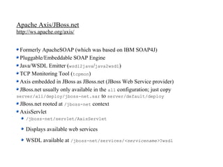 Apache Axis/JBoss.net
http://ws.apache.org/axis/


 Formerly ApacheSOAP (which was based on IBM SOAP4J)
 Pluggable/Embeddable SOAP Engine
 Java/WSDL Emitter (wsdl2java/java2wsdl)
 TCP Monitoring Tool (tcpmon)
 Axis embedded in JBoss as JBoss.net (JBoss Web Service provider)
 JBoss.net usually only available in the all configuration; just copy
server/all/deploy/jboss-net.sar to server/default/deploy
 JBoss.net rooted at /jboss-net context
 AxisServlet
    /jboss-net/servlet/AxisServlet

    Displays available web services
    WSDL available at /jboss-net/services/<servicename>?wsdl
 