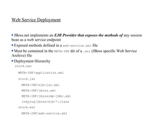 Web Service Deployment


 JBoss.net implements an EJB Provider that exposes the methods of any session
bean as a web service endpoint
 Exposed methods defined in a web-service.xml file
 Must be contained in the META-INF dir of a .wsr (JBoss specific Web Service
Archive) file
 Deployment Hierarchy
 stock.ear

   META-INF/application.xml
   stock.jar
     META-INF/ejb-jar.xml
     META-INF/jboss.xml
     META-INF/jbosscmp-jdbc.xml
     indyjug/jboss/ejb/*.class
   stock.wsr
     META-INF/web-service.xml
 