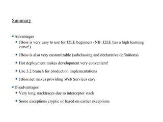 Summary


Advantages
  JBoss is very easy to use for J2EE beginners (NB: J2EE has a high learning
  curve!)
  JBoss is also very customizable (subclassing and declarative definitions)
  Hot deployment makes development very convenient!
  Use 3.2 branch for production implementations
  JBoss.net makes providing Web Services easy
Disadvantages
  Very long stacktraces due to interceptor stack
  Some exceptions cryptic or based on earlier exceptions
 