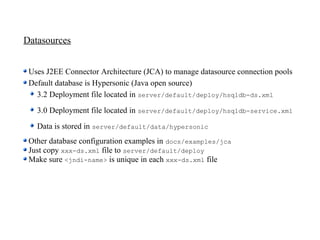 Datasources


 Uses J2EE Connector Architecture (JCA) to manage datasource connection pools
 Default database is Hypersonic (Java open source)
   3.2 Deployment file located in server/default/deploy/hsqldb-ds.xml
   3.0 Deployment file located in server/default/deploy/hsqldb-service.xml
   Data is stored in server/default/data/hypersonic
 Other database configuration examples in docs/examples/jca
 Just copy xxx-ds.xml file to server/default/deploy
 Make sure <jndi-name> is unique in each xxx-ds.xml file
 