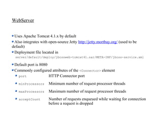 WebServer


 Uses Apache Tomcat 4.1.x by default
 Also integrates with open-source Jetty http://jetty.mortbay.org/ (used to be
default)
 Deployment file located in
  server/default/deploy/jbossweb-tomcat41.sar/META-INF/jboss-service.xml

 Default port is 8080
 Commonly configured attributes of the <Connector> element
   port               HTTP Connector port
    minProcessors     Minimum number of request processor threads
    maxProcessors     Maximum number of request processor threads
    acceptCount       Number of requests enqueued while waiting for connection
                      before a request is dropped
 