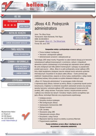 IDZ DO
         PRZYK£ADOWY ROZDZIA£

                           SPIS TREŒCI
                                         JBoss 4.0. Podrêcznik
                                         administratora
           KATALOG KSI¥¯EK               Autor: The JBoss Group
                                         T³umaczenie: Adam Bochenek, Piotr Rajca
                      KATALOG ONLINE     ISBN: 83-246-0092-2
                                         Tytu³ orygina³u: JBoss 4.0 – The Official Guide
       ZAMÓW DRUKOWANY KATALOG           Format: B5, stron: 616


              TWÓJ KOSZYK                                Kompendium wiedzy o profesjonalnym serwerze aplikacji
                                             • Proces instalacji i konfiguracji
                    DODAJ DO KOSZYKA         • Tworzenie i udostêpnianie aplikacji
                                             • Administrowanie serwerem i zabezpieczanie go
                                         Technologia J2EE œwiêci triumfy. Programiœci na ca³ym œwiecie stosuj¹ j¹ do tworzenia
         CENNIK I INFORMACJE             rozbudowanych aplikacji korporacyjnych i e-commerce. Jednym z integralnych
                                         elementów systemu zbudowanego w tej technologii jest odpowiedni serwer aplikacji.
                   ZAMÓW INFORMACJE      Na rynku dostêpnych jest kilka platform komercyjnych i zyskuj¹cy na popularnoœci
                     O NOWOŒCIACH        produkt open-source — JBoss. JBoss to w pe³ni profesjonalny serwer aplikacji J2EE,
                                         który dziêki bezp³atnemu dostêpowi znacznie redukuje koszty wdro¿enia systemów
                       ZAMÓW CENNIK      informatycznych. Oczywiœcie to nie jedyna zaleta JBossa — trudno pomin¹æ jego
                                         stabilnoœæ i bezpieczeñstwo, wsparcie ze strony tysiêcy u¿ytkowników z ca³ego œwiata
                                         i modu³ow¹ budowê, która pozwala na szybkie dodawanie kolejnych us³ug.
                 CZYTELNIA               „JBoss 4.0. Podrêcznik administratora” to wyczerpuj¹ce Ÿród³o informacji
                                         o najnowszej edycji JBossa. Autorami s¹ twórcy JBossa, co gwarantuje wysoki poziom
          FRAGMENTY KSI¥¯EK ONLINE       merytoryczny. Znajdziesz tu omówienie wszystkich zastosowañ serwera oraz poznasz
                                         sposoby tworzenia i wdra¿ania aplikacji J2EE wykorzystuj¹cych komponenty EJB,
                                         serwlety, JMS i us³ugi sieciowe. Przeczytasz równie¿ o bezpieczeñstwie serwera
                                         i aplikacji oraz obs³udze baz danych i transakcji. Ksi¹¿ka zawiera szczegó³owy opis
                                         j¹dra JBossa, technologii Hibernate oraz programowania aspektowego.
                                             • Instalacja serwera
                                             • Domyœlna struktura katalogów
                                             • Pliki konfiguracyjne JBossa
                                             • Zastosowanie mechanizmów JNDI
                                             • Obs³uga transakcji
                                             • EJB i serwlety
Wydawnictwo Helion                           • Stosowanie us³ugi JMS
ul. Chopina 6                                • Zabezpieczanie serwera JBoss
44-100 Gliwice                               • Korzystanie z us³ugi Tomcat
tel. (32)230-98-63                           • Mapowanie tabel baz danych na obiekty za pomoc¹ Hibernate
e-mail: helion@helion.pl                     • Programowanie aspektowe
                                                          Poznaj architekturê serwera JBoss i skonfiguruj go tak,
                                                                 aby pracowa³ z maksymaln¹ wydajnoœci¹
 