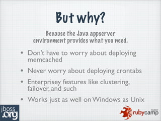 But why?
         Because the Java appserver
    environment provides what you need.

• Don’t have to worry about deploying
  memcached
• Never worry about deploying crontabs
• Enterprisey features like clustering,
  failover, and such
• Works just as well on Windows as Unix
 