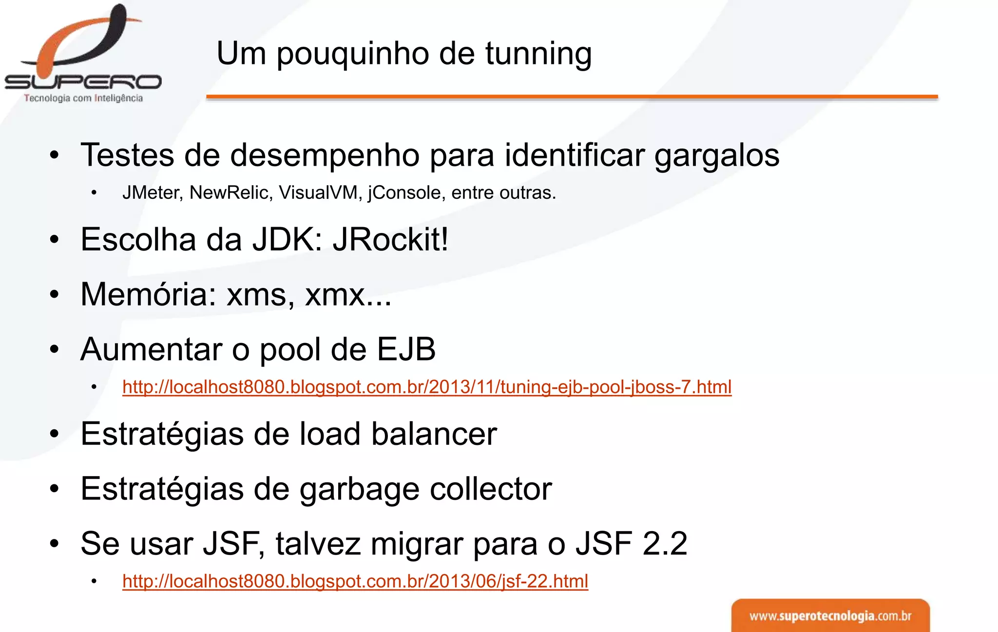 Um pouquinho de tunning
• Testes de desempenho para identificar gargalos
• JMeter, NewRelic, VisualVM, jConsole, entre outras.
• Escolha da JDK: JRockit!
• Memória: xms, xmx...
• Aumentar o pool de EJB
• http://localhost8080.blogspot.com.br/2013/11/tuning-ejb-pool-jboss-7.html
• Estratégias de load balancer
• Estratégias de garbage collector
• Se usar JSF, talvez migrar para o JSF 2.2
• http://localhost8080.blogspot.com.br/2013/06/jsf-22.html
 