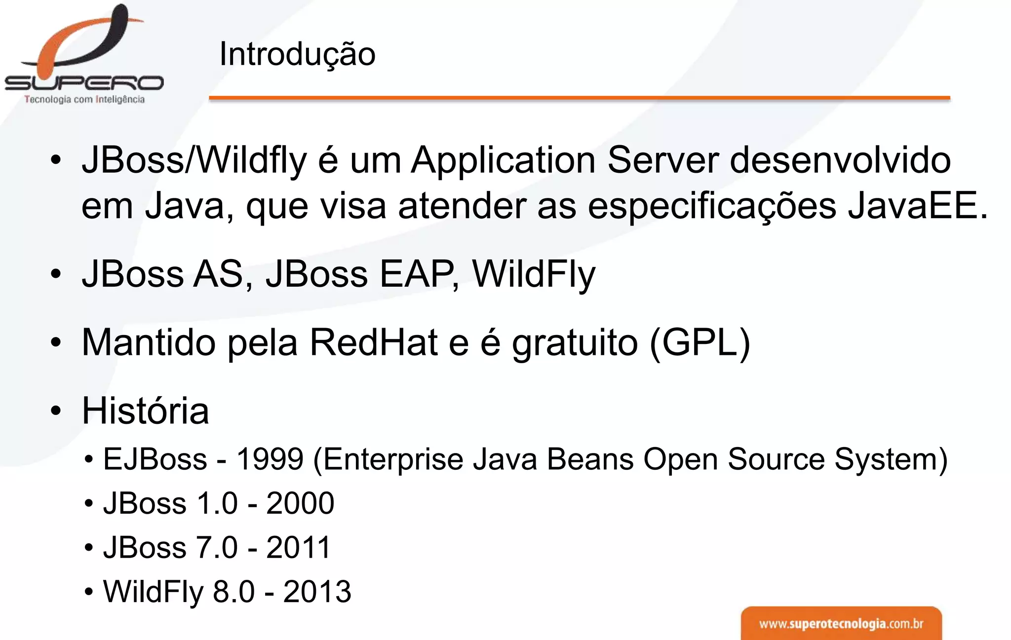 Introdução
• JBoss/Wildfly é um Application Server desenvolvido
em Java, que visa atender as especificações JavaEE.
• JBoss AS, JBoss EAP, WildFly
• Mantido pela RedHat e é gratuito (GPL)
• História
• EJBoss - 1999 (Enterprise Java Beans Open Source System)
• JBoss 1.0 - 2000
• JBoss 7.0 - 2011
• WildFly 8.0 - 2013
 