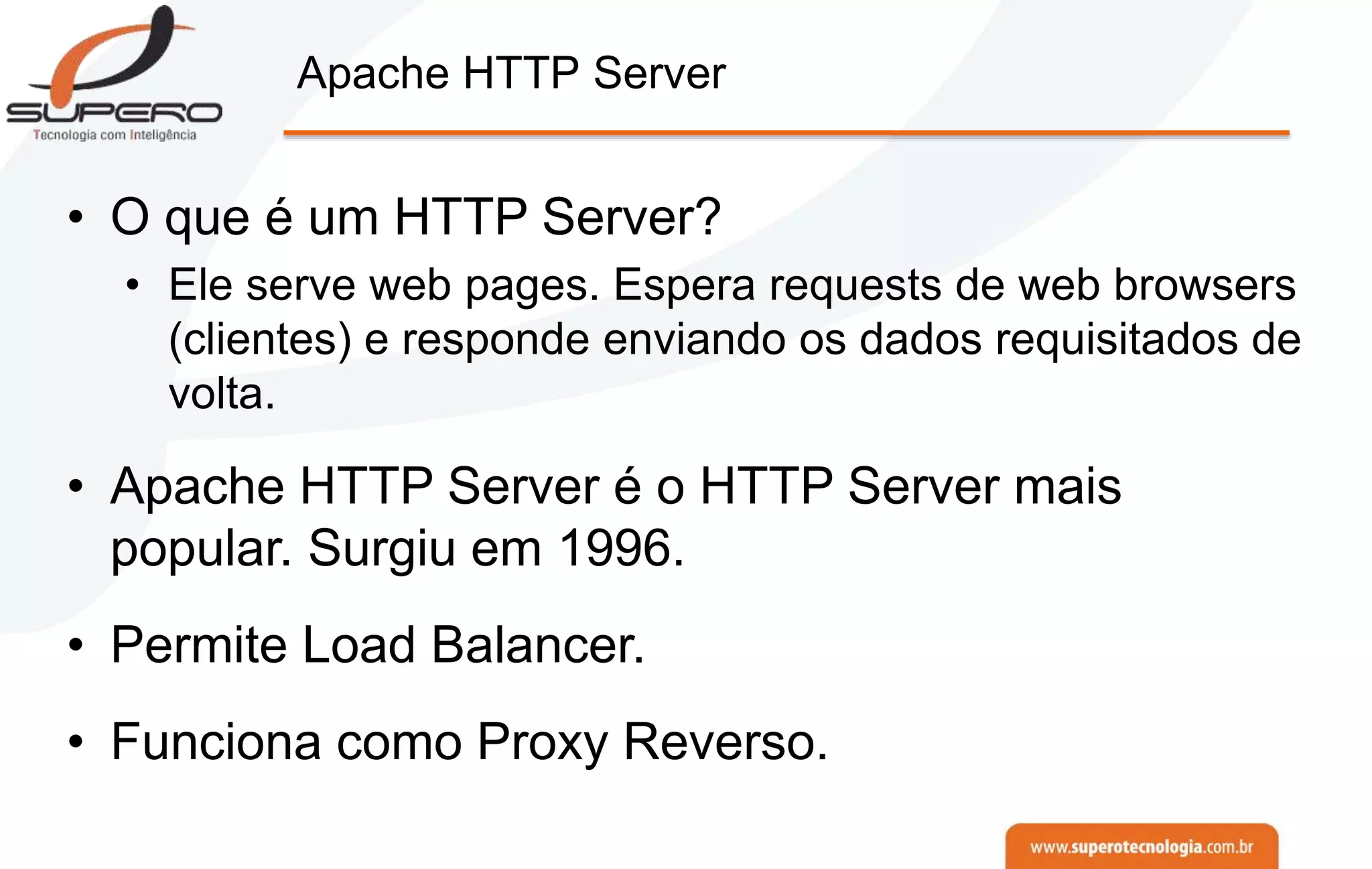 Apache HTTP Server
• O que é um HTTP Server?
• Ele serve web pages. Espera requests de web browsers
(clientes) e responde enviando os dados requisitados de
volta.
• Apache HTTP Server é o HTTP Server mais
popular. Surgiu em 1996.
• Permite Load Balancer.
• Funciona como Proxy Reverso.
 