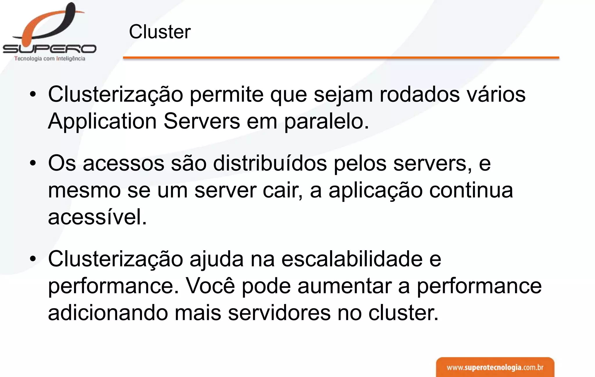 Cluster
• Clusterização permite que sejam rodados vários
Application Servers em paralelo.
• Os acessos são distribuídos pelos servers, e
mesmo se um server cair, a aplicação continua
acessível.
• Clusterização ajuda na escalabilidade e
performance. Você pode aumentar a performance
adicionando mais servidores no cluster.
 