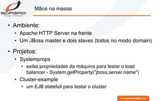 Mãos na massa
• Ambiente:
• Apache HTTP Server na frente
• Um JBoss master e dois slaves (todos no modo domain)
• Projetos:
• Systemprops
• exibe propriedades da máquina para testar o load
balancer - System.getProperty("jboss.server.name")
• Cluster-example
• um EJB statefull para testar o cluster
 