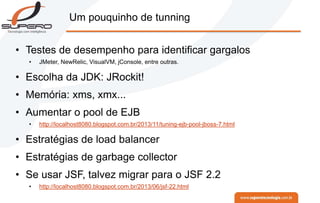 Um pouquinho de tunning
• Testes de desempenho para identificar gargalos
• JMeter, NewRelic, VisualVM, jConsole, entre outras.
• Escolha da JDK: JRockit!
• Memória: xms, xmx...
• Aumentar o pool de EJB
• http://localhost8080.blogspot.com.br/2013/11/tuning-ejb-pool-jboss-7.html
• Estratégias de load balancer
• Estratégias de garbage collector
• Se usar JSF, talvez migrar para o JSF 2.2
• http://localhost8080.blogspot.com.br/2013/06/jsf-22.html
 