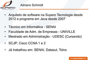 Adriano Schmidt
• Arquiteto de software na Supero Tecnologia desde
2012 e programa em Java desde 2007
• Técnico em Informática - SENAI
• Faculdade de Adm. de Empresas - UNIVILLE
• Mestrado em Administração - UDESC (Cursando)
• SCJP; Cisco CCNA 1 e 2
• Já trabalhou em: SENAI, Datasul, Totvs
 