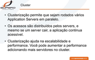 Cluster
• Clusterização permite que sejam rodados vários
Application Servers em paralelo.
• Os acessos são distribuídos pelos servers, e
mesmo se um server cair, a aplicação continua
acessível.
• Clusterização ajuda na escalabilidade e
performance. Você pode aumentar a performance
adicionando mais servidores no cluster.
 