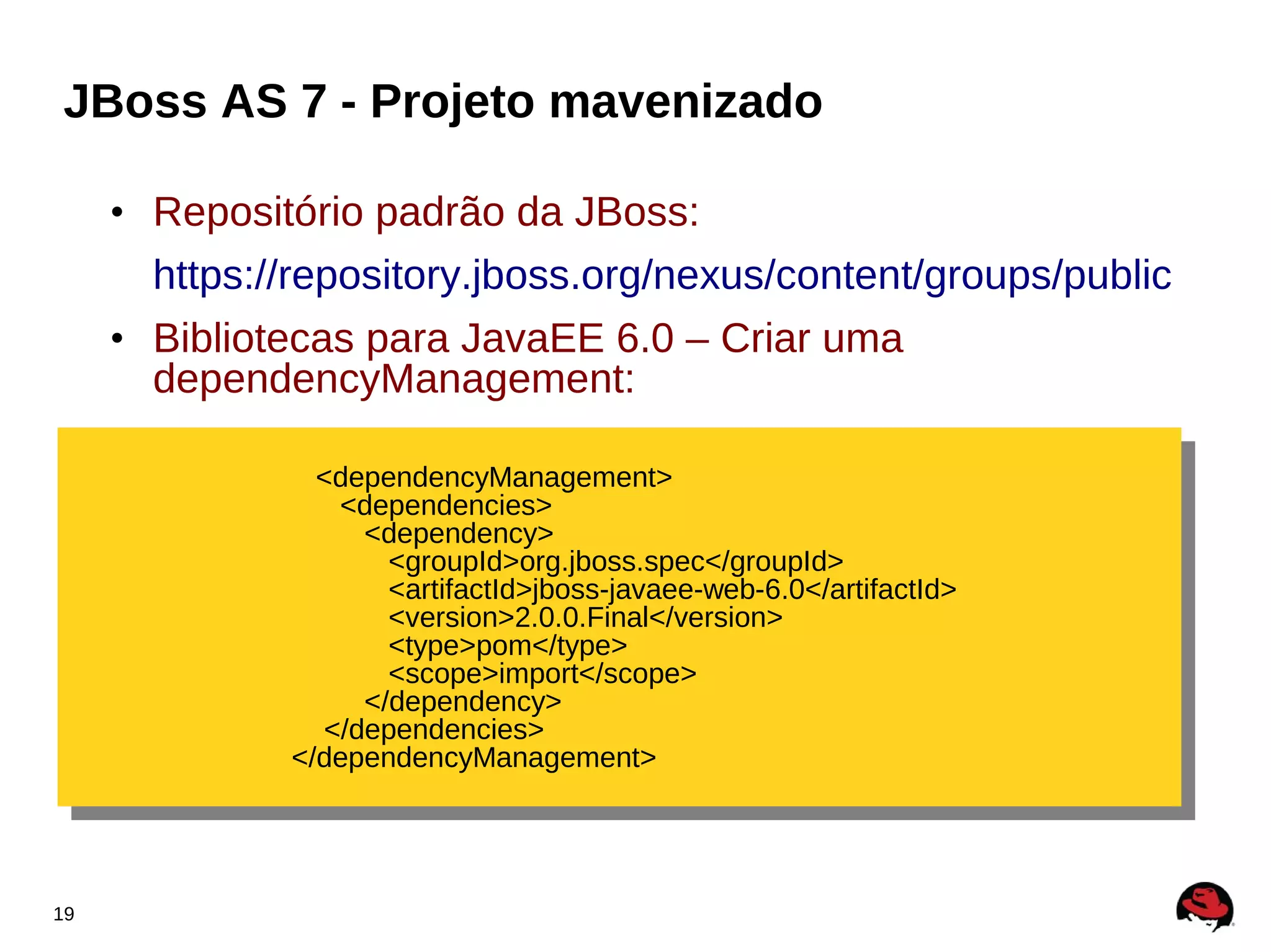 JBoss AS 7 - Projeto mavenizado

     • Repositório padrão da JBoss:
       https://repository.jboss.org/nexus/content/groups/public
     • Bibliotecas para JavaEE 6.0 – Criar uma
       dependencyManagement:

                <dependencyManagement>
                 <dependencyManagement>
                  <dependencies>
                   <dependencies>
                    <dependency>
                     <dependency>
                      <groupId>org.jboss.spec</groupId>
                       <groupId>org.jboss.spec</groupId>
                      <artifactId>jboss-javaee-web-6.0</artifactId>
                       <artifactId>jboss-javaee-web-6.0</artifactId>
                      <version>2.0.0.Final</version>
                       <version>2.0.0.Final</version>
                      <type>pom</type>
                       <type>pom</type>
                      <scope>import</scope>
                       <scope>import</scope>
                    </dependency>
                     </dependency>
                </dependencies>
                 </dependencies>
              </dependencyManagement>
               </dependencyManagement>



19
 