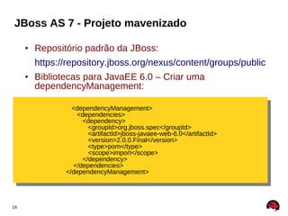 JBoss AS 7 - Projeto mavenizado

     • Repositório padrão da JBoss:
       https://repository.jboss.org/nexus/content/groups/public
     • Bibliotecas para JavaEE 6.0 – Criar uma
       dependencyManagement:

                <dependencyManagement>
                 <dependencyManagement>
                  <dependencies>
                   <dependencies>
                    <dependency>
                     <dependency>
                      <groupId>org.jboss.spec</groupId>
                       <groupId>org.jboss.spec</groupId>
                      <artifactId>jboss-javaee-web-6.0</artifactId>
                       <artifactId>jboss-javaee-web-6.0</artifactId>
                      <version>2.0.0.Final</version>
                       <version>2.0.0.Final</version>
                      <type>pom</type>
                       <type>pom</type>
                      <scope>import</scope>
                       <scope>import</scope>
                    </dependency>
                     </dependency>
                </dependencies>
                 </dependencies>
              </dependencyManagement>
               </dependencyManagement>



19
 