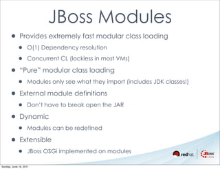 JBoss Modules
      • Provides extremely fast modular class loading
            •      O(1) Dependency resolution

            •      Concurrent CL (lockless in most VMs)

      • “Pure” modular class loading
            •      Modules only see what they import (includes JDK classes!)

      • External module definitions
            •      Don’t have to break open the JAR

      • Dynamic
            •      Modules can be redefined

      • Extensible
            •      JBoss OSGi implemented on modules

Sunday, June 19, 2011
 