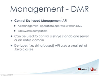 Management - DMR
                • Central De-typed Management API
                        •   All management operations operate with/on DMR

                        •   Backwards compatible!

                • Can be used to control a single standalone server
                        or an entire domain

                • De-types (i.e. string based) API uses a small set of
                        Java classes




Sunday, June 19, 2011
 