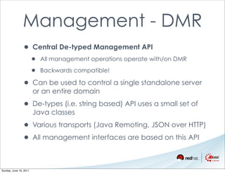 Management - DMR
                • Central De-typed Management API
                        •   All management operations operate with/on DMR

                        •   Backwards compatible!

                • Can be used to control a single standalone server
                        or an entire domain

                • De-types (i.e. string based) API uses a small set of
                        Java classes

                • Various transports (Java Remoting, JSON over HTTP)
                • All management interfaces are based on this API

Sunday, June 19, 2011
 