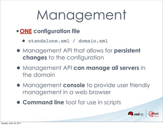 Management
               •ONE configuration file
                    • standalone.xml     / domain.xml

               • Management API that allows for persistent
                        changes to the configuration

               • Management API can manage all servers in
                        the domain

               • Management console to provide user friendly
                        management in a web browser

               • Command line tool for use in scripts
Sunday, June 19, 2011
 