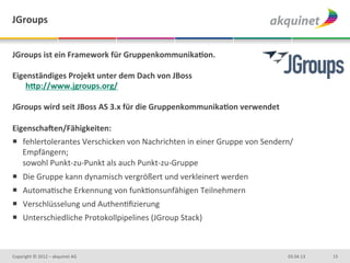 JGroups	
  


JGroups	
  ist	
  ein	
  Framework	
  für	
  GruppenkommunikaBon.	
  	
  
	
  
Eigenständiges	
  Projekt	
  unter	
  dem	
  Dach	
  von	
  JBoss	
  
     hNp://www.jgroups.org/	
  
	
  
JGroups	
  wird	
  seit	
  JBoss	
  AS	
  3.x	
  für	
  die	
  GruppenkommunikaBon	
  verwendet	
  
	
  
Eigenschagen/Fähigkeiten:	
  
¡  fehlertolerantes	
  Verschicken	
  von	
  Nachrichten	
  in	
  einer	
  Gruppe	
  von	
  Sendern/
    Empfängern;	
  	
  
    sowohl	
  Punkt-­‐zu-­‐Punkt	
  als	
  auch	
  Punkt-­‐zu-­‐Gruppe	
  
¡  Die	
  Gruppe	
  kann	
  dynamisch	
  vergrößert	
  und	
  verkleinert	
  werden	
  
¡  AutomaDsche	
  Erkennung	
  von	
  funkDonsunfähigen	
  Teilnehmern	
  
¡  Verschlüsselung	
  und	
  AuthenDﬁzierung	
  
¡  Unterschiedliche	
  Protokollpipelines	
  (JGroup	
  Stack)	
  
	
  


Copyright	
  ©	
  2012	
  –	
  akquinet	
  AG	
                                                       03.04.13	
     15	
  
 